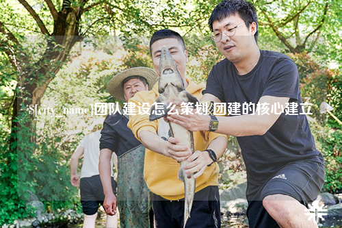 大理团队建设怎么策划 团建的核心建立